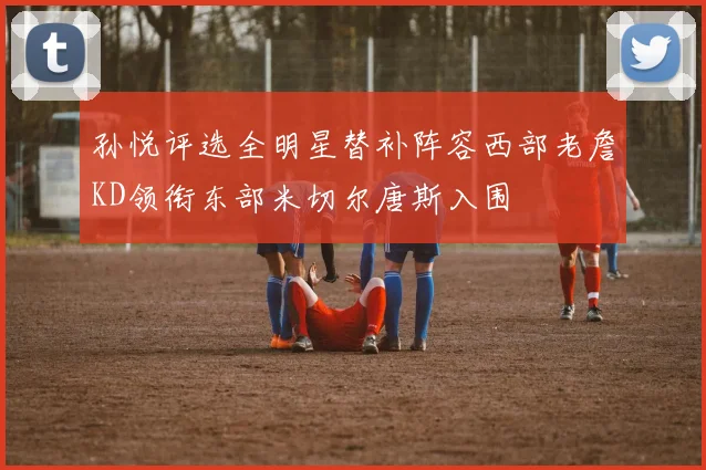 孙悦评选全明星替补阵容西部老詹KD领衔东部米切尔唐斯入围