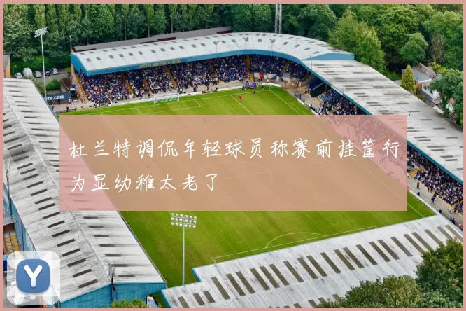 杜兰特调侃年轻球员称赛前挂筐行为显幼稚太老了