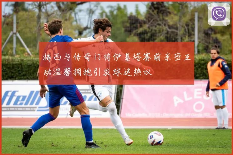 梅西与传奇门将伊基塔赛前亲密互动温馨拥抱引发球迷热议