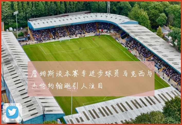 詹姆斯谈本赛季进步球员马克西与杰伦约翰逊引人注目