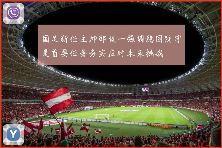 国足新任主帅邵佳一强调稳固防守是首要任务务实应对未来挑战